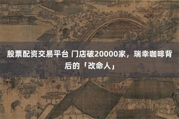 股票配资交易平台 门店破20000家，瑞幸咖啡背后的「改命人」