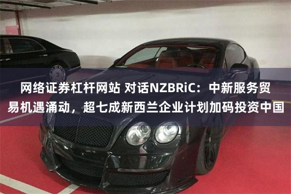 网络证券杠杆网站 对话NZBRiC：中新服务贸易机遇涌动，超七成新西兰企业计划加码投资中国