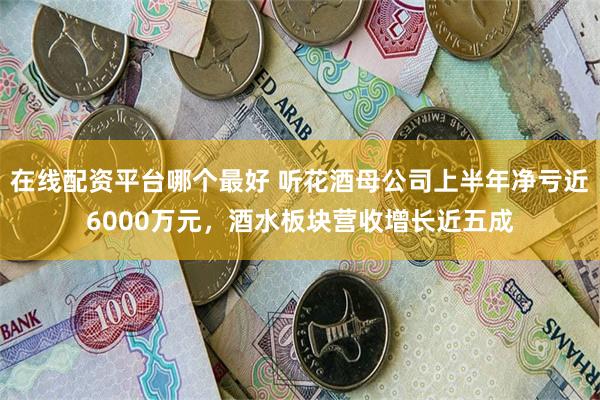 在线配资平台哪个最好 听花酒母公司上半年净亏近6000万元，酒水板块营收增长近五成