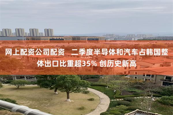 网上配资公司配资   二季度半导体和汽车占韩国整体出口比重超35% 创历史新高