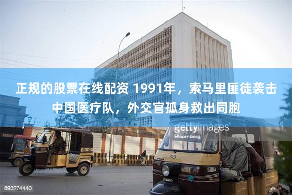 正规的股票在线配资 1991年，索马里匪徒袭击中国医疗队，外交官孤身救出同胞