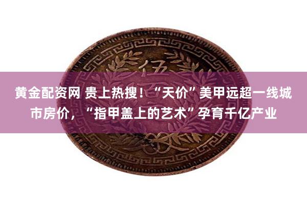 黄金配资网 贵上热搜！“天价”美甲远超一线城市房价，“指甲盖上的艺术”孕育千亿产业