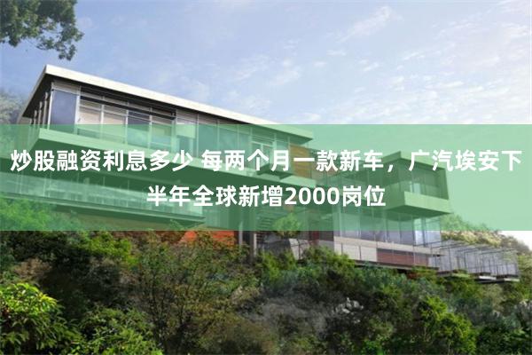 炒股融资利息多少 每两个月一款新车，广汽埃安下半年全球新增2000岗位