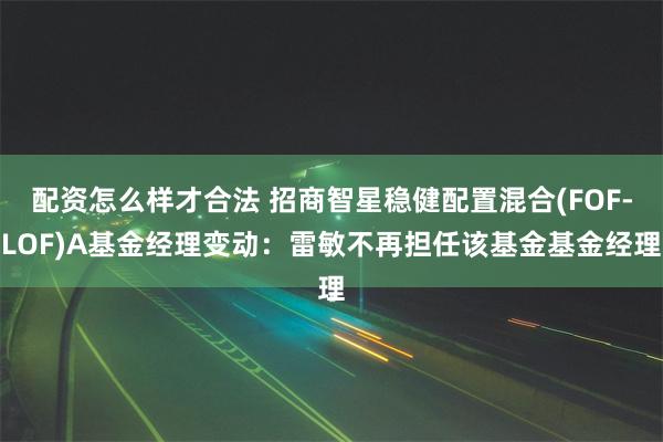 配资怎么样才合法 招商智星稳健配置混合(FOF-LOF)A基金经理变动：雷敏不再担任该基金基金经理