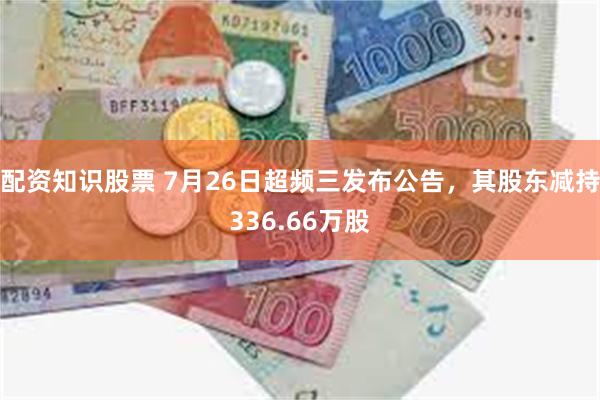 配资知识股票 7月26日超频三发布公告，其股东减持336.66万股