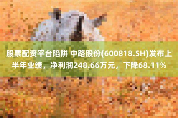 股票配资平台陷阱 中路股份(600818.SH)发布上半年业绩，净利润248.66万元，下降68.11%