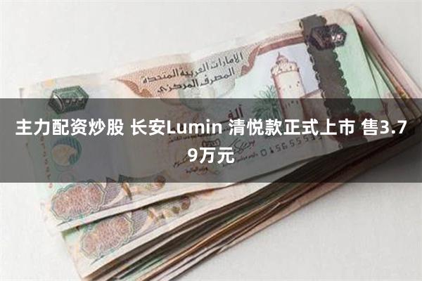 主力配资炒股 长安Lumin 清悦款正式上市 售3.79万元