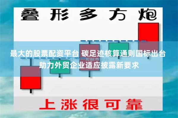 最大的股票配资平台 碳足迹核算通则国标出台 助力外贸企业适应披露新要求