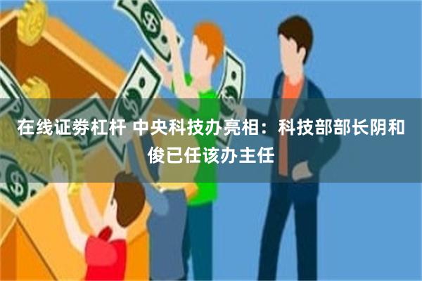 在线证劵杠杆 中央科技办亮相：科技部部长阴和俊已任该办主任