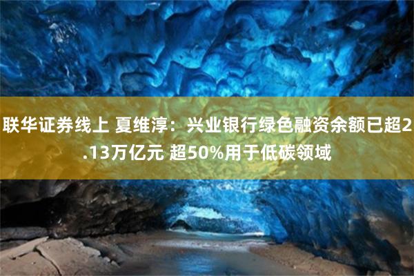 联华证券线上 夏维淳：兴业银行绿色融资余额已超2.13万亿元 超50%用于低碳领域