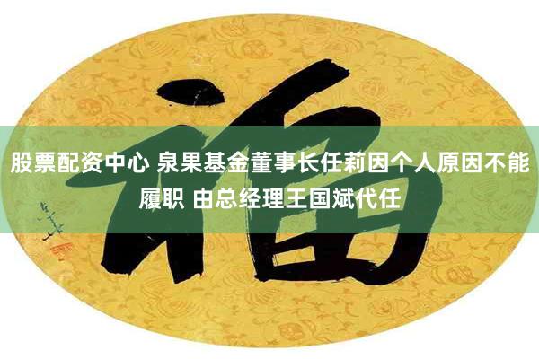 股票配资中心 泉果基金董事长任莉因个人原因不能履职 由总经理王国斌代任