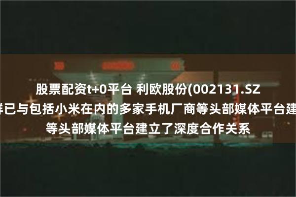 股票配资t+0平台 利欧股份(002131.SZ)：媒介代理事业群已与包括小米在内的多家手机厂商等头部媒体平台建立了深度合作关系