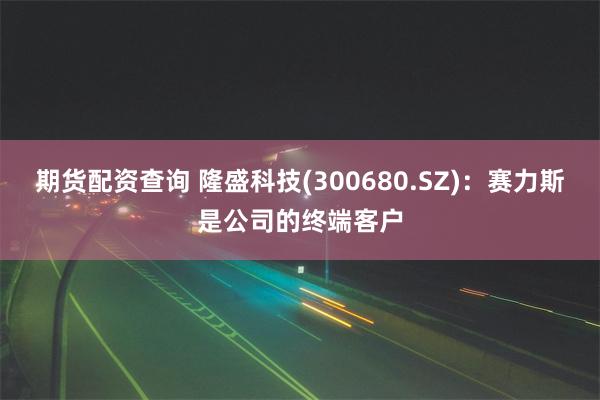 期货配资查询 隆盛科技(300680.SZ)：赛力斯是公司的终端客户