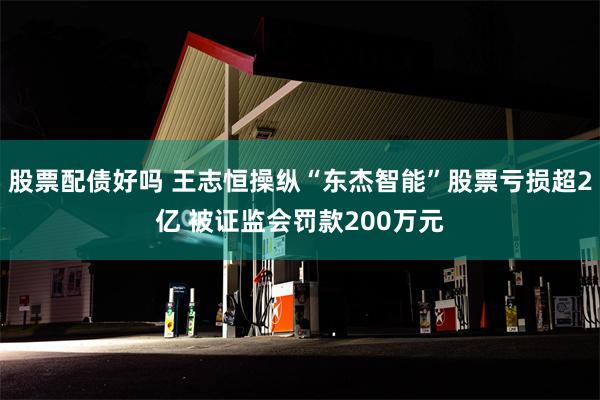 股票配债好吗 王志恒操纵“东杰智能”股票亏损超2亿 被证监会罚款200万元