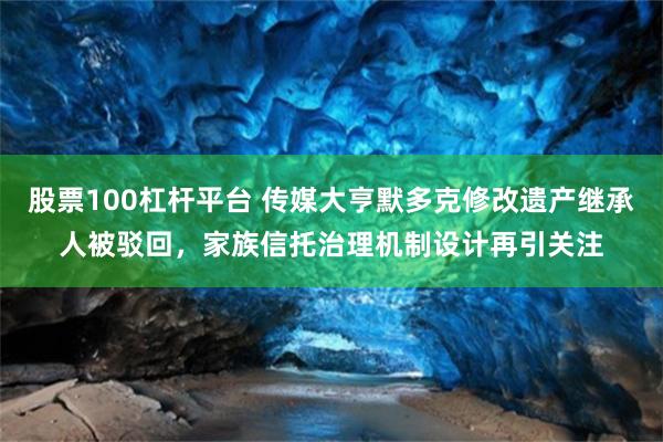 股票100杠杆平台 传媒大亨默多克修改遗产继承人被驳回，家族信托治理机制设计再引关注