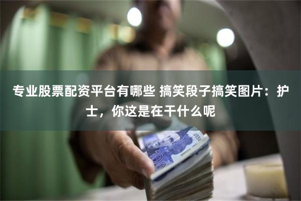 专业股票配资平台有哪些 搞笑段子搞笑图片：护士，你这是在干什么呢