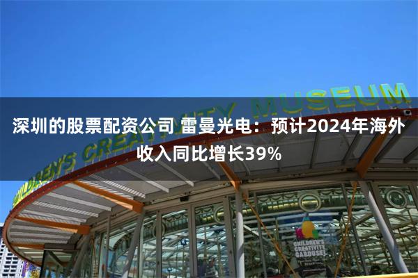 深圳的股票配资公司 雷曼光电：预计2024年海外收入同比增长39%