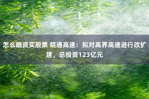 怎么融资买股票 皖通高速：拟对高界高速进行改扩建，总投资123亿元