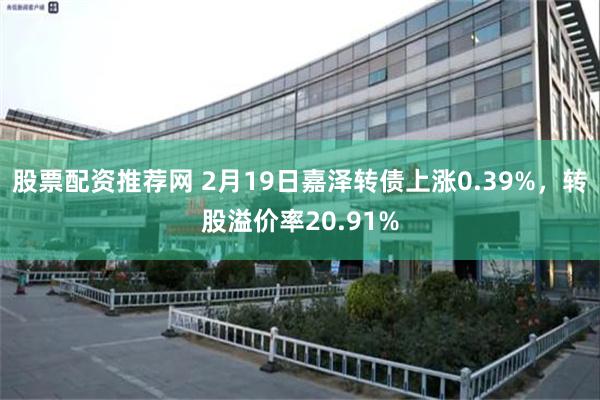 股票配资推荐网 2月19日嘉泽转债上涨0.39%，转股溢价率20.91%