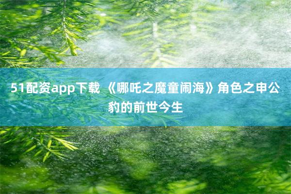 51配资app下载 《哪吒之魔童闹海》角色之申公豹的前世今生