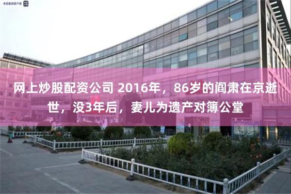 网上炒股配资公司 2016年，86岁的阎肃在京逝世，没3年后，妻儿为遗产对簿公堂