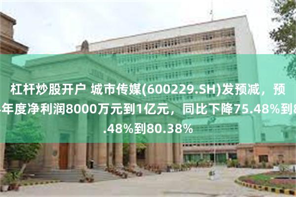 杠杆炒股开户 城市传媒(600229.SH)发预减，预计2024年度净利润8000万元到1亿元，同比下降75.48%到80.38%