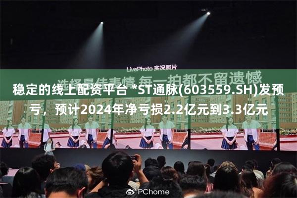 稳定的线上配资平台 *ST通脉(603559.SH)发预亏，预计2024年净亏损2.2亿元到3.3亿元